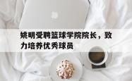 开云体育官方网站-包含姚明受聘篮球学院院长，致力培养优秀球员的词条