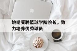 开云体育官方网站-包含姚明受聘篮球学院院长，致力培养优秀球员的词条