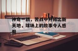 开云体育-关于神奇一战，苦战中开拓出新天地，球场上的故事令人感慨的信息