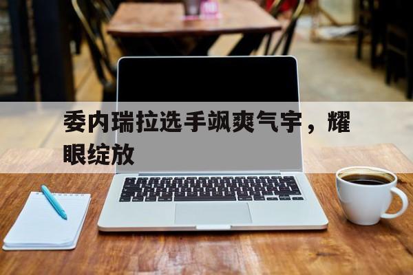 委内瑞拉选手飒爽气宇，耀眼绽放